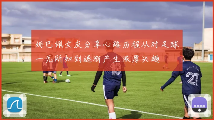 姆巴佩女友分享心路历程从对足球一无所知到逐渐产生浓厚兴趣