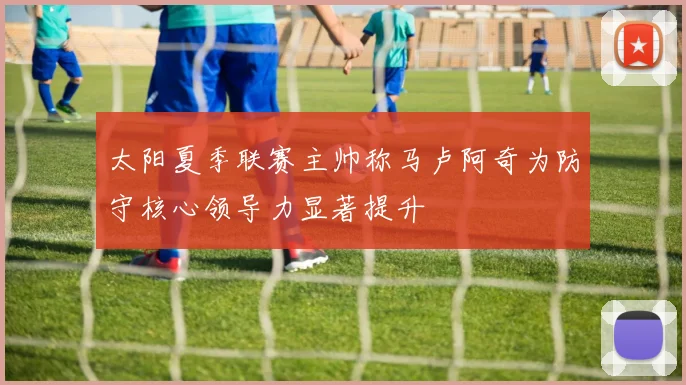 太阳夏季联赛主帅称马卢阿奇为防守核心领导力显著提升