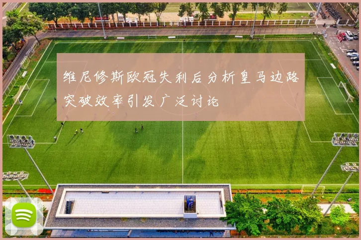 维尼修斯欧冠失利后分析皇马边路突破效率引发广泛讨论